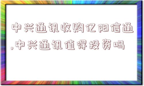 中兴通讯收购亿阳信通,中兴通讯值得投资吗