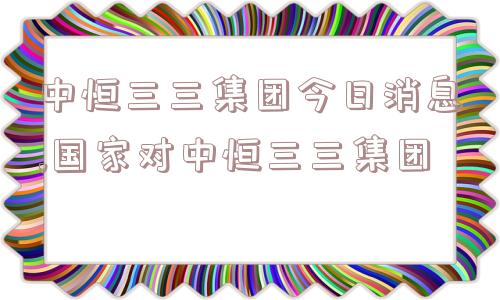 中恒三三集团今日消息,国家对中恒三三集团