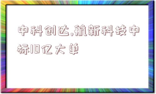 中科创达,航新科技中标10亿大单