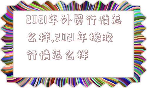 2021年外贸行情怎么样,2021年橡胶行情怎么样