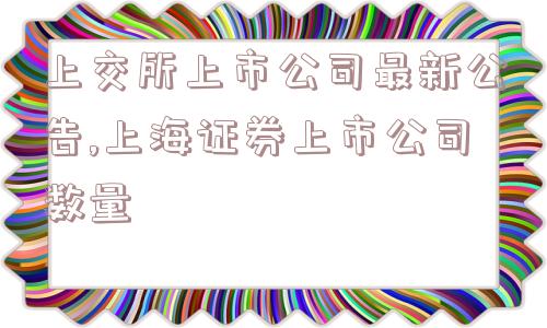 上交所上市公司最新公告,上海证券上市公司数量