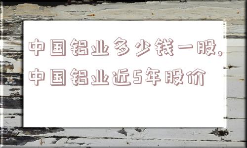 中国铝业多少钱一股,中国铝业近5年股价